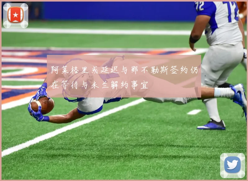 阿莱格里或延迟与那不勒斯签约仍在等待与米兰解约事宜