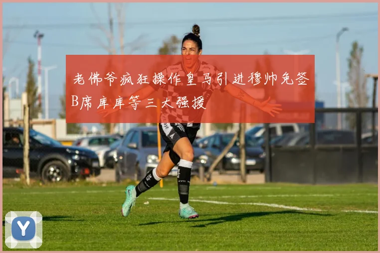 老佛爷疯狂操作皇马引进穆帅免签B席库库等三大强援