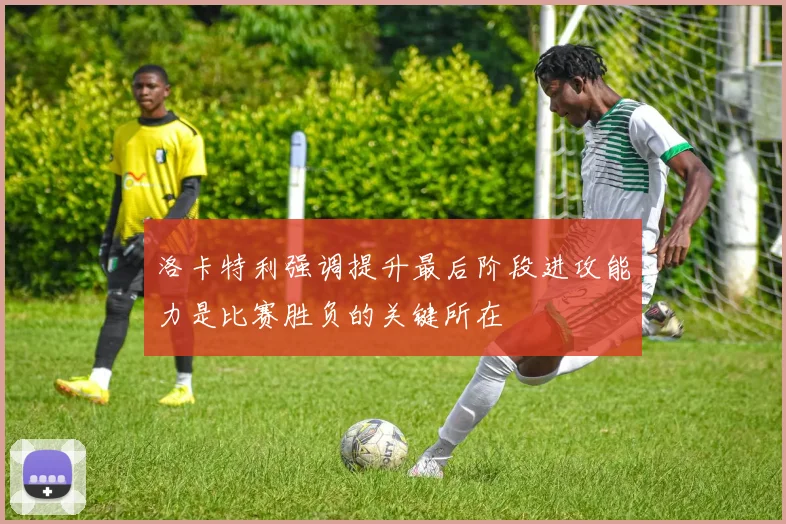 洛卡特利强调提升最后阶段进攻能力是比赛胜负的关键所在