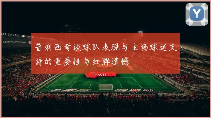 普利西奇谈球队表现与主场球迷支持的重要性与红牌遗憾