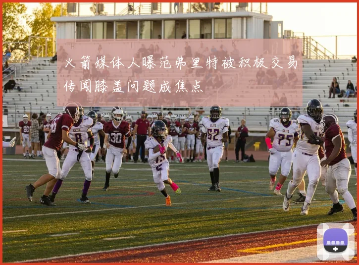 火箭媒体人曝范弗里特被积极交易传闻膝盖问题成焦点