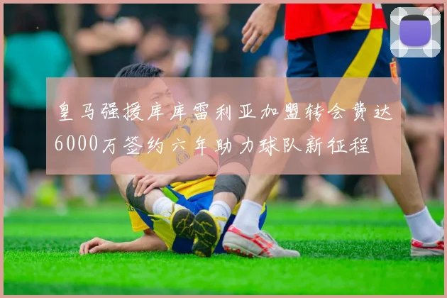 皇马强援库库雷利亚加盟转会费达6000万签约六年助力球队新征程