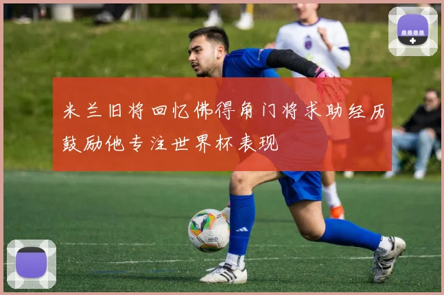 米兰旧将回忆佛得角门将求助经历鼓励他专注世界杯表现