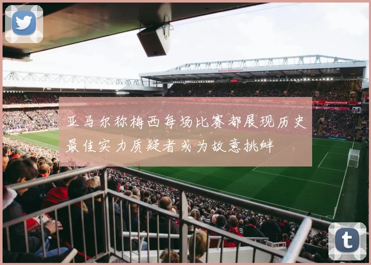 亚马尔称梅西每场比赛都展现历史最佳实力质疑者或为故意挑衅