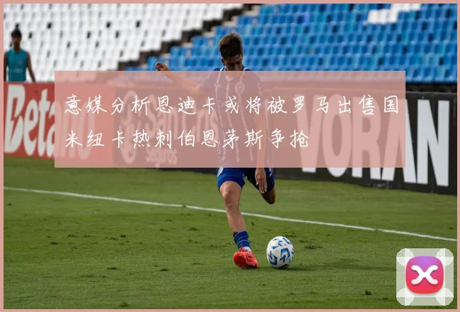 意媒分析恩迪卡或将被罗马出售国米纽卡热刺伯恩茅斯争抢