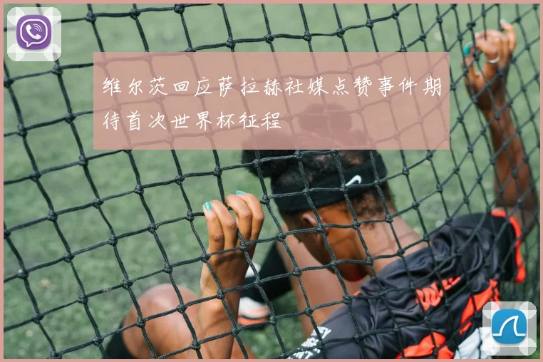 维尔茨回应萨拉赫社媒点赞事件期待首次世界杯征程