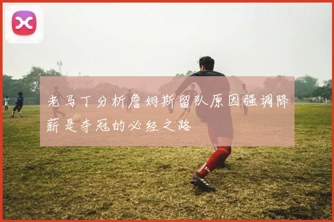 老马丁分析詹姆斯留队原因强调降薪是夺冠的必经之路