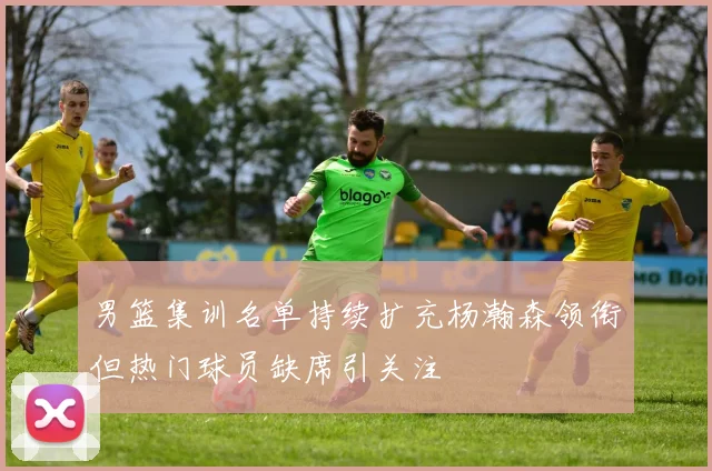 男篮集训名单持续扩充杨瀚森领衔但热门球员缺席引关注