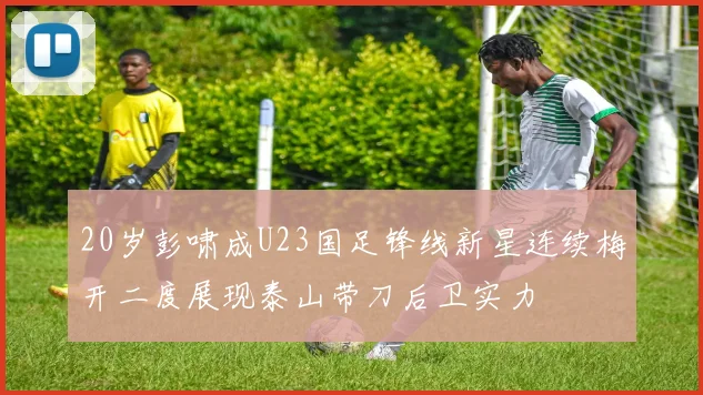 20岁彭啸成U23国足锋线新星连续梅开二度展现泰山带刀后卫实力