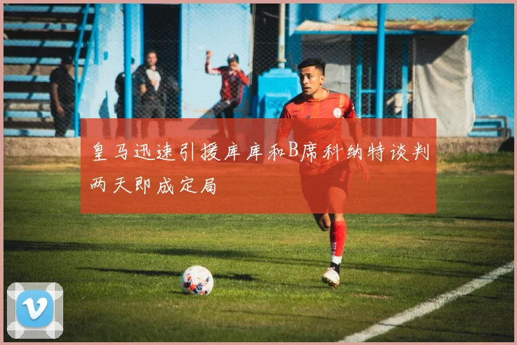 皇马迅速引援库库和B席科纳特谈判两天即成定局