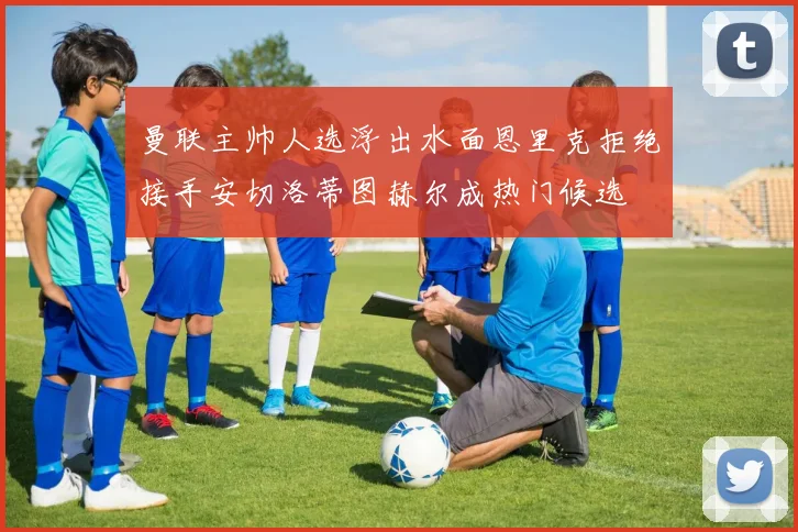 曼联主帅人选浮出水面恩里克拒绝接手安切洛蒂图赫尔成热门候选