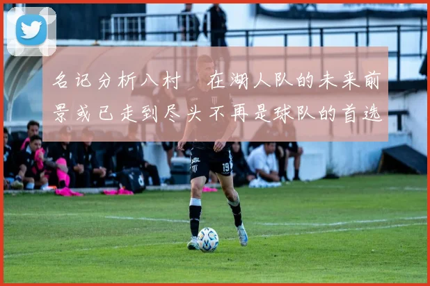 名记分析八村塁在湖人队的未来前景或已走到尽头不再是球队的首选目标