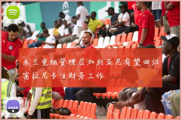 米兰重组管理层加利亚尼有望回归富拉尼专注财务工作
