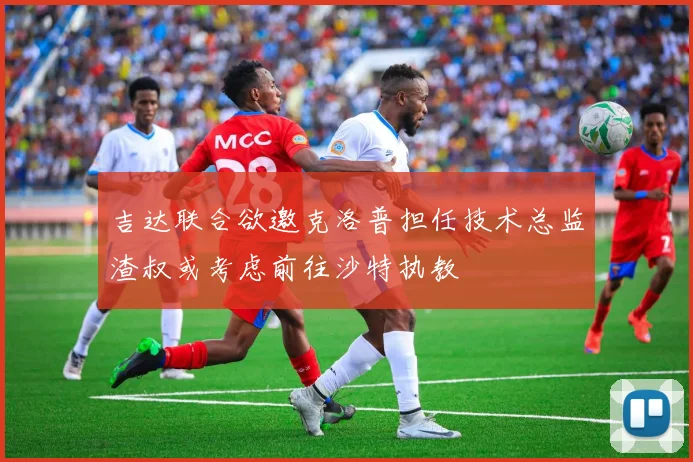 吉达联合欲邀克洛普担任技术总监渣叔或考虑前往沙特执教