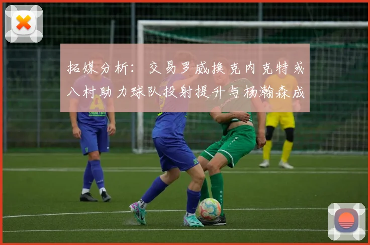 拓媒分析：交易罗威换克内克特或八村助力球队投射提升与杨瀚森成长