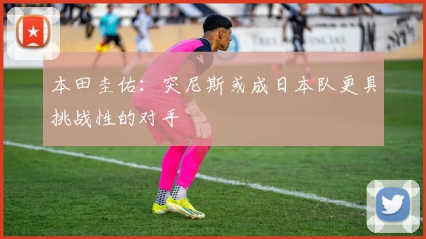 本田圭佑：突尼斯或成日本队更具挑战性的对手