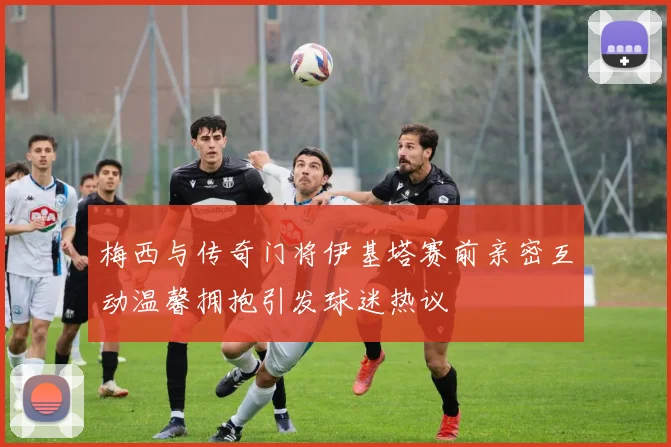 梅西与传奇门将伊基塔赛前亲密互动温馨拥抱引发球迷热议