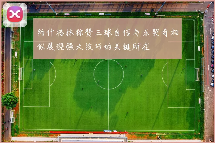 约什格林称赞三球自信与东契奇相似展现强大技巧的关键所在