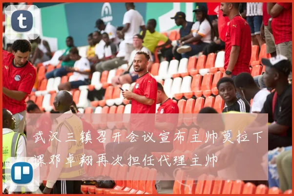 武汉三镇召开会议宣布主帅莫拉下课邓卓翔再次担任代理主帅