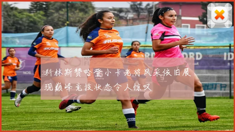 科林斯赞哈登小卡老将风采依旧展现巅峰竞技状态令人惊叹