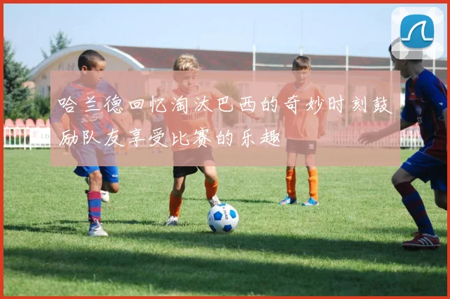 哈兰德回忆淘汰巴西的奇妙时刻鼓励队友享受比赛的乐趣