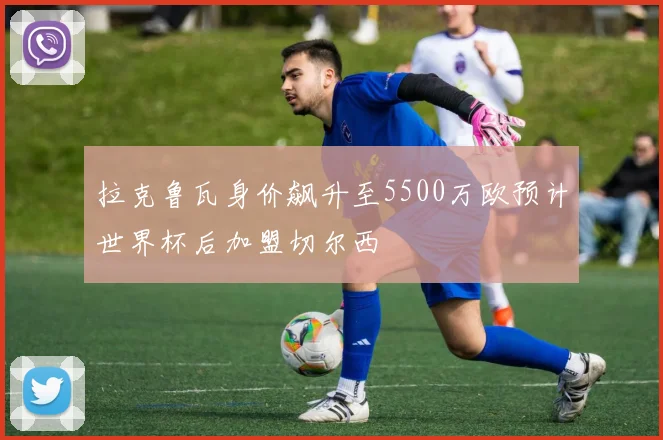 拉克鲁瓦身价飙升至5500万欧预计世界杯后加盟切尔西