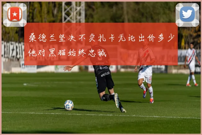 桑德兰坚决不卖扎卡无论出价多少他对黑猫始终忠诚