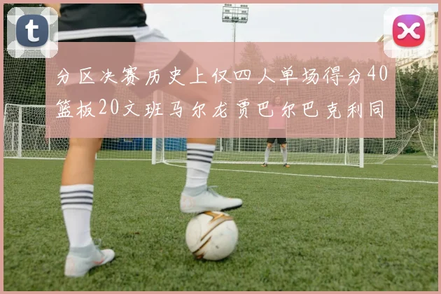 分区决赛历史上仅四人单场得分40篮板20文班马尔龙贾巴尔巴克利同台竞技