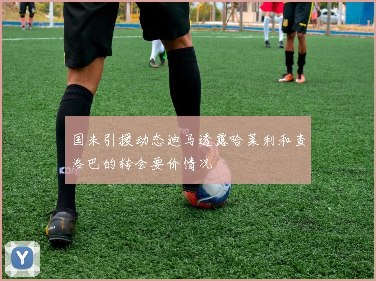 国米引援动态迪马透露哈莱利和查洛巴的转会要价情况