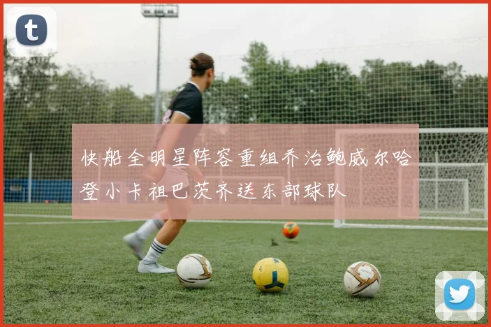 快船全明星阵容重组乔治鲍威尔哈登小卡祖巴茨齐送东部球队