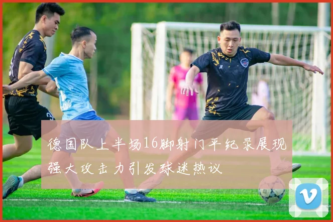 德国队上半场16脚射门平纪录展现强大攻击力引发球迷热议