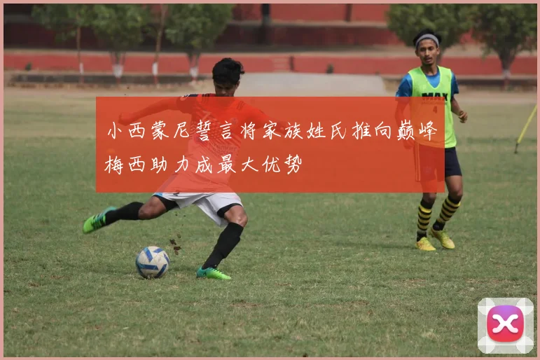 小西蒙尼誓言将家族姓氏推向巅峰梅西助力成最大优势